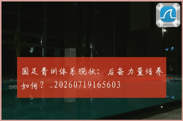 国足青训体系现状:后备力量培养如何?_20260719165603