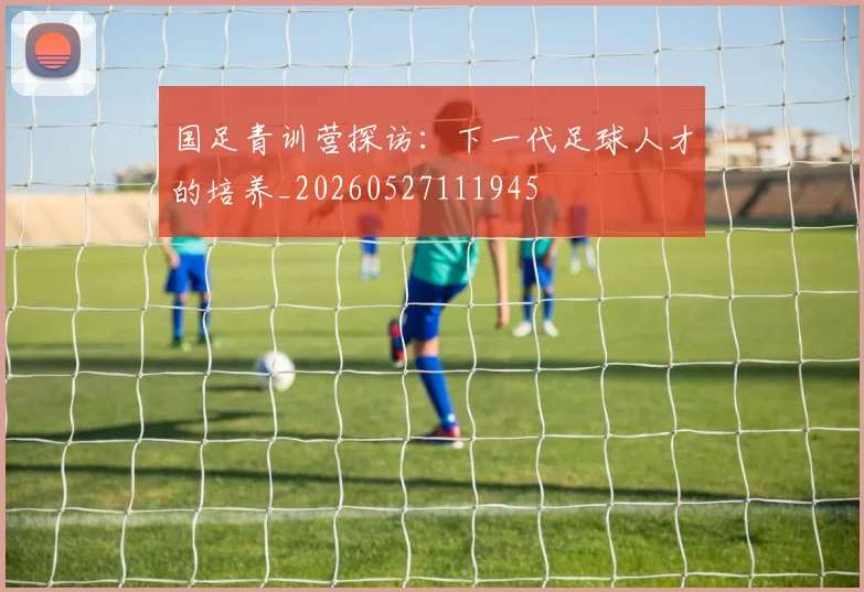 国足青训营探访:下一代足球人才的培养_20260527111945