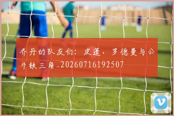 乔丹的队友们：皮蓬、罗德曼与公牛铁三角_20260716192507