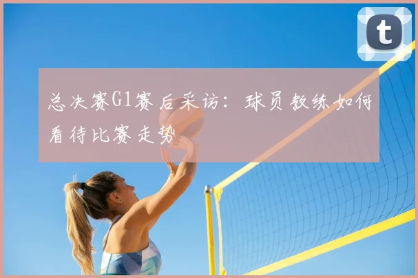 总决赛G1赛后采访：球员教练如何看待比赛走势