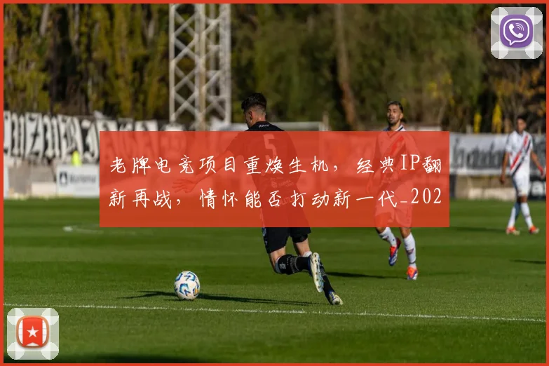 老牌电竞项目重焕生机，经典IP翻新再战，情怀能否打动新一代_20260710004118