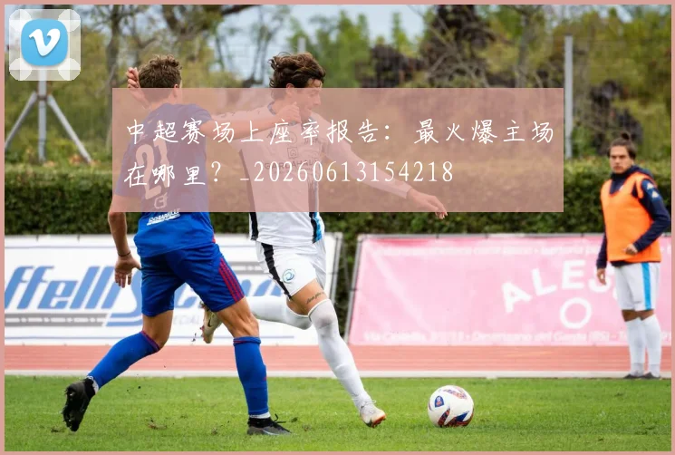中超赛场上座率报告:最火爆主场在哪里?_20260613154218