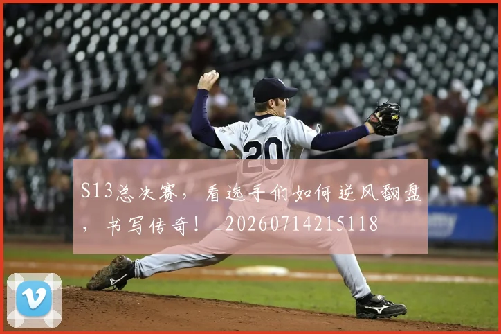 S13总决赛，看选手们如何逆风翻盘，书写传奇！_20260714215118