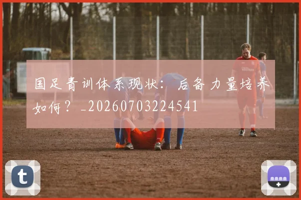 国足青训体系现状:后备力量培养如何?_20260703224541