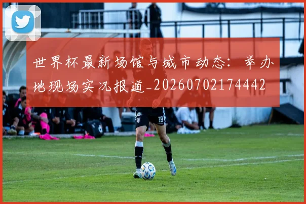 世界杯最新场馆与城市动态:举办地现场实况报道_20260702174442