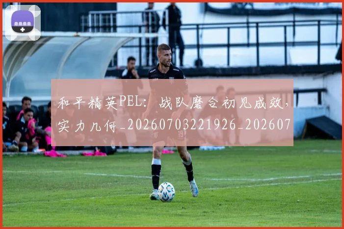 和平精英PEL:战队磨合初见成效,实力几何_20260703221926_20260720180006