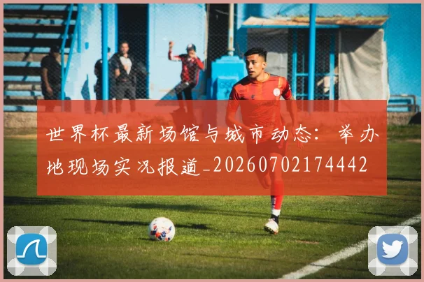 世界杯最新场馆与城市动态：举办地现场实况报道_20260702174442