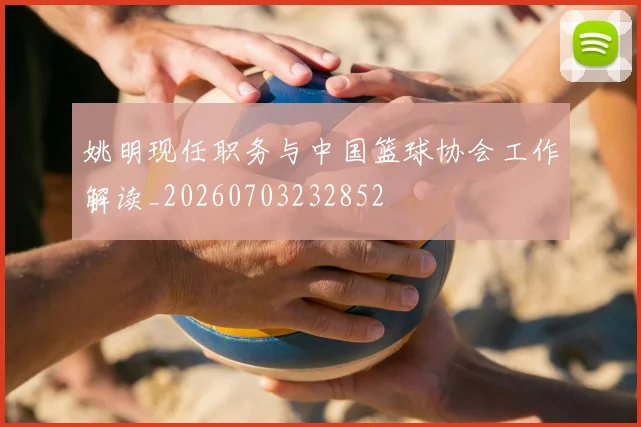 姚明现任职务与中国篮球协会工作解读_20260703232852